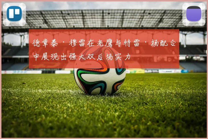 德章泰·穆雷在老鹰与特雷·杨配合中展现出强大双后场实力