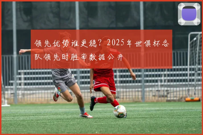 领先优势谁更稳？2025年世俱杯各队领先时胜率数据公开